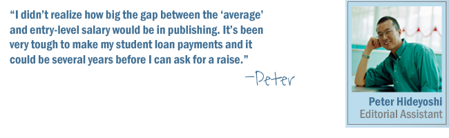 I didn't realize how big the gap between the 'average salary' and entry-level salary would be in publishing. It's been very tough to make my student loan payments and it could be several years before I can ask for a raise.-Peter