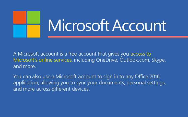 A Microsoft account is a free account that gives you access to Microsoft’s online services, including OneDrive, Outlook.com, Skype, and more. You can also use a Microsoft account to sign in to any Office 2016 application, allowing you to sync your documents, personal settings, and more across different devices. 
