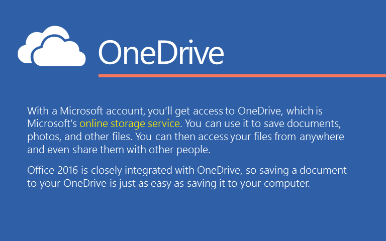 With a Microsoft account, you’ll get access to OneDrive, which is Microsoft’s online storage service. You can use it to save documents, photos, and other files. You can then access your files from anywhere and even share them with other people. Office 2016 is closely integrated with OneDrive, so saving a document to your OneDrive is just as easy as saving it to your computer. 