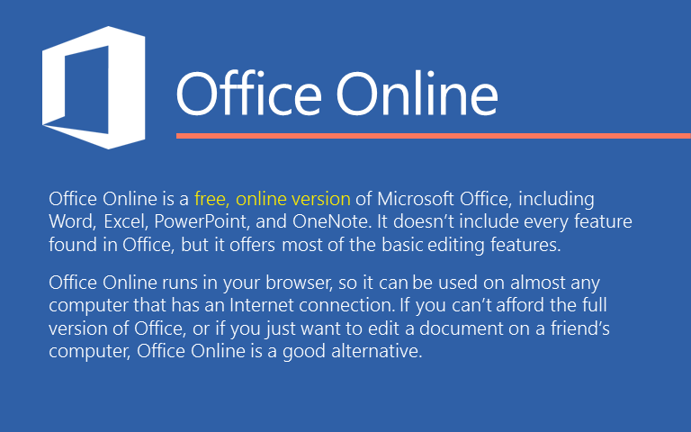Office Online is a free, online version of Microsoft Office, including Word, Excel, PowerPoint, and OneNote. It doesn’t include every feature found in Office, but it offers most of the basic editing features. Office Online runs in your browser, so it can be used on almost any computer that has an Internet connection. If you can’t afford the full version of Office, or if you just want to edit a document on a friend’s computer, Office Online is a good alternative. 