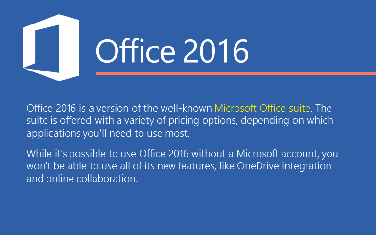 Office 2016 is a version of the well-known Microsoft Office suite. The suite is offered with a variety of pricing options, depending on which applications you’ll need to use most. While it’s possible to use Office 2016 without a Microsoft account, you won't be able to use all of its new features, like OneDrive integration and online collaboration. 