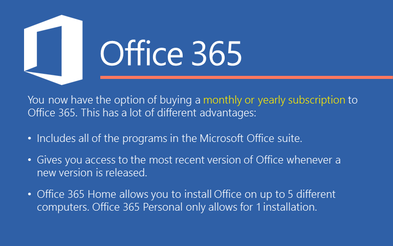 You now have the option of buying a monthly or yearly subscription to Office 365. This has a lot of different advantages: Includes all of the programs in the Microsoft Office suite. Gives you access to the most recent version of Office whenever a new version is released.Office 365 Home allows you to install Office on up to 5 different computers. Office 365 Personal only allows for 1 installation. 