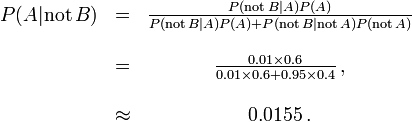 \begin{matrix} P(A |\mathrm{not}\,B) &=& \frac{P(\mathrm{not}\,B | A) P(A)}{P(\mathrm{not}\,B | A)P(A) + P(\mathrm{not}\,B |\mathrm{not}\,A)P(\mathrm{not}\,A)} \\ \\

 &= &\frac{0.01\times 0.6}{0.01 \times 0.6 + 0.95\times 0.4}\, ,\\ ~\\ &\approx &0.0155\, .\end{matrix}